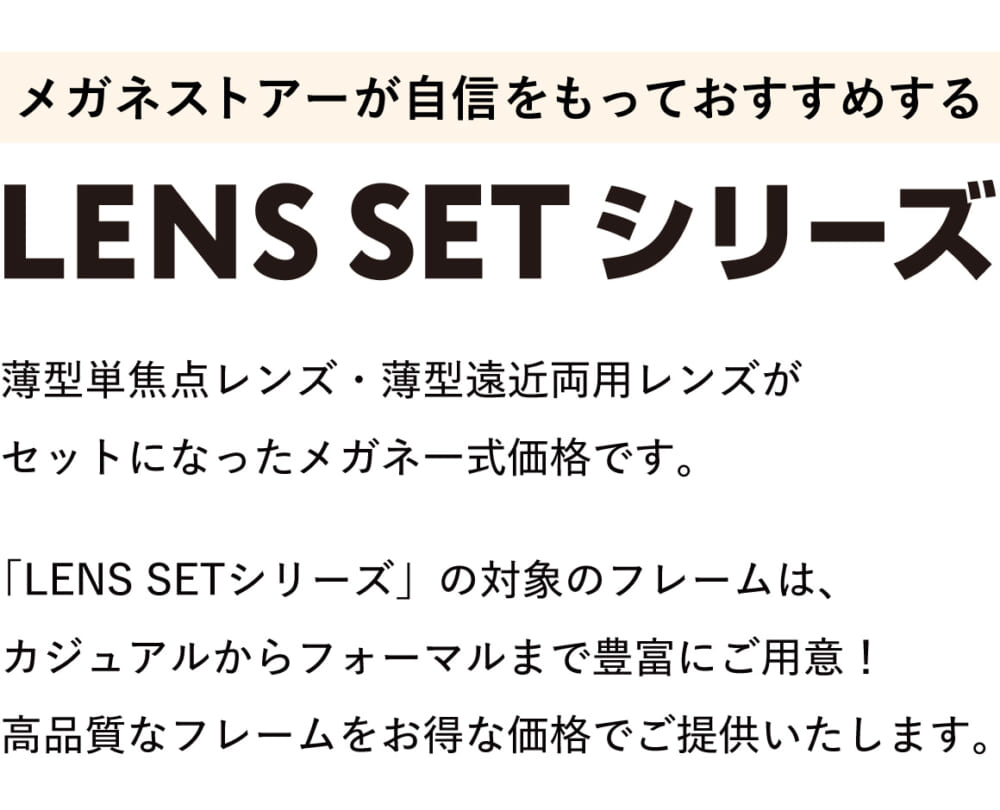 メガネストアーが自信をもっておすすめする「レンズセットシリーズ」。
薄型単焦点レンズ・薄型遠近両用レンズがセットになったメガネ一式価格です。
「LENS SETシリーズ」の対象のフレームは、カジュアルからフォーマルまで豊富にご用意!高品質なフレームをお得な価格でご提供いたします。
